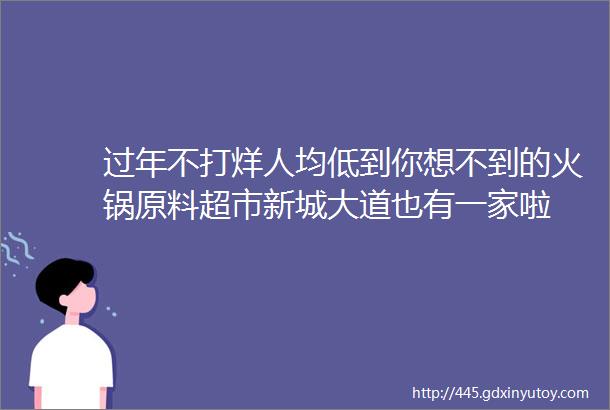 过年不打烊人均低到你想不到的火锅原料超市新城大道也有一家啦